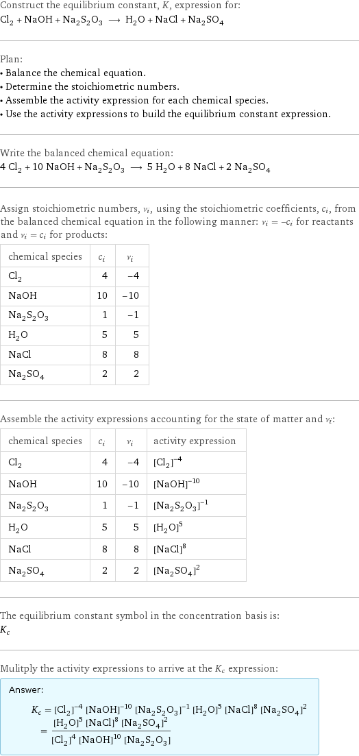 Construct the equilibrium constant, K, expression for: Cl_2 + NaOH + Na_2S_2O_3 ⟶ H_2O + NaCl + Na_2SO_4 Plan: • Balance the chemical equation. • Determine the stoichiometric numbers. • Assemble the activity expression for each chemical species. • Use the activity expressions to build the equilibrium constant expression. Write the balanced chemical equation: 4 Cl_2 + 10 NaOH + Na_2S_2O_3 ⟶ 5 H_2O + 8 NaCl + 2 Na_2SO_4 Assign stoichiometric numbers, ν_i, using the stoichiometric coefficients, c_i, from the balanced chemical equation in the following manner: ν_i = -c_i for reactants and ν_i = c_i for products: chemical species | c_i | ν_i Cl_2 | 4 | -4 NaOH | 10 | -10 Na_2S_2O_3 | 1 | -1 H_2O | 5 | 5 NaCl | 8 | 8 Na_2SO_4 | 2 | 2 Assemble the activity expressions accounting for the state of matter and ν_i: chemical species | c_i | ν_i | activity expression Cl_2 | 4 | -4 | ([Cl2])^(-4) NaOH | 10 | -10 | ([NaOH])^(-10) Na_2S_2O_3 | 1 | -1 | ([Na2S2O3])^(-1) H_2O | 5 | 5 | ([H2O])^5 NaCl | 8 | 8 | ([NaCl])^8 Na_2SO_4 | 2 | 2 | ([Na2SO4])^2 The equilibrium constant symbol in the concentration basis is: K_c Mulitply the activity expressions to arrive at the K_c expression: Answer: |   | K_c = ([Cl2])^(-4) ([NaOH])^(-10) ([Na2S2O3])^(-1) ([H2O])^5 ([NaCl])^8 ([Na2SO4])^2 = (([H2O])^5 ([NaCl])^8 ([Na2SO4])^2)/(([Cl2])^4 ([NaOH])^10 [Na2S2O3])