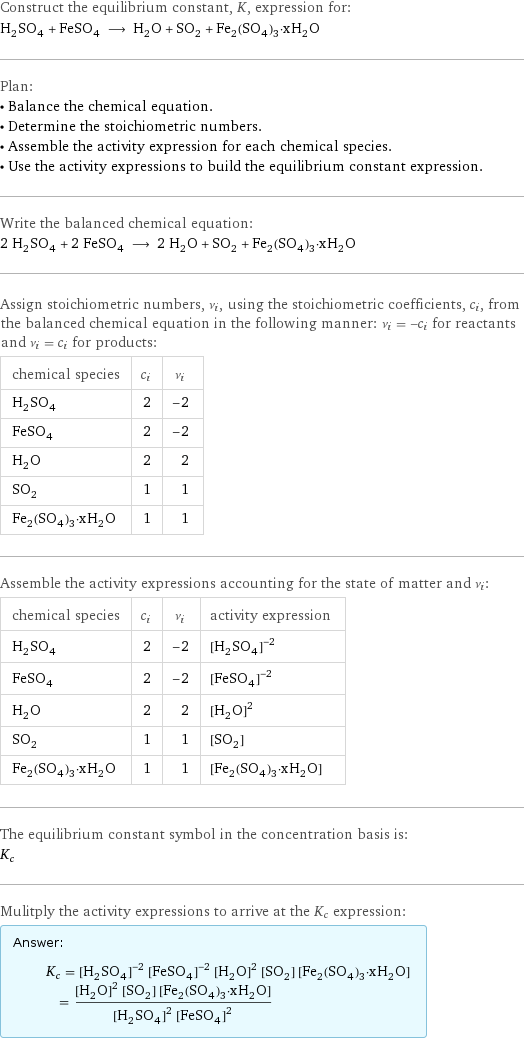 Construct the equilibrium constant, K, expression for: H_2SO_4 + FeSO_4 ⟶ H_2O + SO_2 + Fe_2(SO_4)_3·xH_2O Plan: • Balance the chemical equation. • Determine the stoichiometric numbers. • Assemble the activity expression for each chemical species. • Use the activity expressions to build the equilibrium constant expression. Write the balanced chemical equation: 2 H_2SO_4 + 2 FeSO_4 ⟶ 2 H_2O + SO_2 + Fe_2(SO_4)_3·xH_2O Assign stoichiometric numbers, ν_i, using the stoichiometric coefficients, c_i, from the balanced chemical equation in the following manner: ν_i = -c_i for reactants and ν_i = c_i for products: chemical species | c_i | ν_i H_2SO_4 | 2 | -2 FeSO_4 | 2 | -2 H_2O | 2 | 2 SO_2 | 1 | 1 Fe_2(SO_4)_3·xH_2O | 1 | 1 Assemble the activity expressions accounting for the state of matter and ν_i: chemical species | c_i | ν_i | activity expression H_2SO_4 | 2 | -2 | ([H2SO4])^(-2) FeSO_4 | 2 | -2 | ([FeSO4])^(-2) H_2O | 2 | 2 | ([H2O])^2 SO_2 | 1 | 1 | [SO2] Fe_2(SO_4)_3·xH_2O | 1 | 1 | [Fe2(SO4)3·xH2O] The equilibrium constant symbol in the concentration basis is: K_c Mulitply the activity expressions to arrive at the K_c expression: Answer: |   | K_c = ([H2SO4])^(-2) ([FeSO4])^(-2) ([H2O])^2 [SO2] [Fe2(SO4)3·xH2O] = (([H2O])^2 [SO2] [Fe2(SO4)3·xH2O])/(([H2SO4])^2 ([FeSO4])^2)