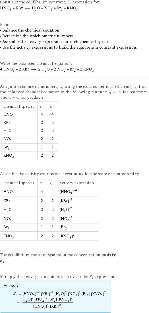 Construct the equilibrium constant, K, expression for: HNO_3 + KBr ⟶ H_2O + NO_2 + Br_2 + KNO_3 Plan: • Balance the chemical equation. • Determine the stoichiometric numbers. • Assemble the activity expression for each chemical species. • Use the activity expressions to build the equilibrium constant expression. Write the balanced chemical equation: 4 HNO_3 + 2 KBr ⟶ 2 H_2O + 2 NO_2 + Br_2 + 2 KNO_3 Assign stoichiometric numbers, ν_i, using the stoichiometric coefficients, c_i, from the balanced chemical equation in the following manner: ν_i = -c_i for reactants and ν_i = c_i for products: chemical species | c_i | ν_i HNO_3 | 4 | -4 KBr | 2 | -2 H_2O | 2 | 2 NO_2 | 2 | 2 Br_2 | 1 | 1 KNO_3 | 2 | 2 Assemble the activity expressions accounting for the state of matter and ν_i: chemical species | c_i | ν_i | activity expression HNO_3 | 4 | -4 | ([HNO3])^(-4) KBr | 2 | -2 | ([KBr])^(-2) H_2O | 2 | 2 | ([H2O])^2 NO_2 | 2 | 2 | ([NO2])^2 Br_2 | 1 | 1 | [Br2] KNO_3 | 2 | 2 | ([KNO3])^2 The equilibrium constant symbol in the concentration basis is: K_c Mulitply the activity expressions to arrive at the K_c expression: Answer: |   | K_c = ([HNO3])^(-4) ([KBr])^(-2) ([H2O])^2 ([NO2])^2 [Br2] ([KNO3])^2 = (([H2O])^2 ([NO2])^2 [Br2] ([KNO3])^2)/(([HNO3])^4 ([KBr])^2)