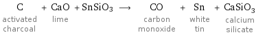 C activated charcoal + CaO lime + SnSiO3 ⟶ CO carbon monoxide + Sn white tin + CaSiO_3 calcium silicate