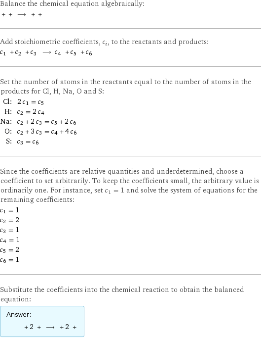 Balance the chemical equation algebraically:  + + ⟶ + +  Add stoichiometric coefficients, c_i, to the reactants and products: c_1 + c_2 + c_3 ⟶ c_4 + c_5 + c_6  Set the number of atoms in the reactants equal to the number of atoms in the products for Cl, H, Na, O and S: Cl: | 2 c_1 = c_5 H: | c_2 = 2 c_4 Na: | c_2 + 2 c_3 = c_5 + 2 c_6 O: | c_2 + 3 c_3 = c_4 + 4 c_6 S: | c_3 = c_6 Since the coefficients are relative quantities and underdetermined, choose a coefficient to set arbitrarily. To keep the coefficients small, the arbitrary value is ordinarily one. For instance, set c_1 = 1 and solve the system of equations for the remaining coefficients: c_1 = 1 c_2 = 2 c_3 = 1 c_4 = 1 c_5 = 2 c_6 = 1 Substitute the coefficients into the chemical reaction to obtain the balanced equation: Answer: |   | + 2 + ⟶ + 2 + 