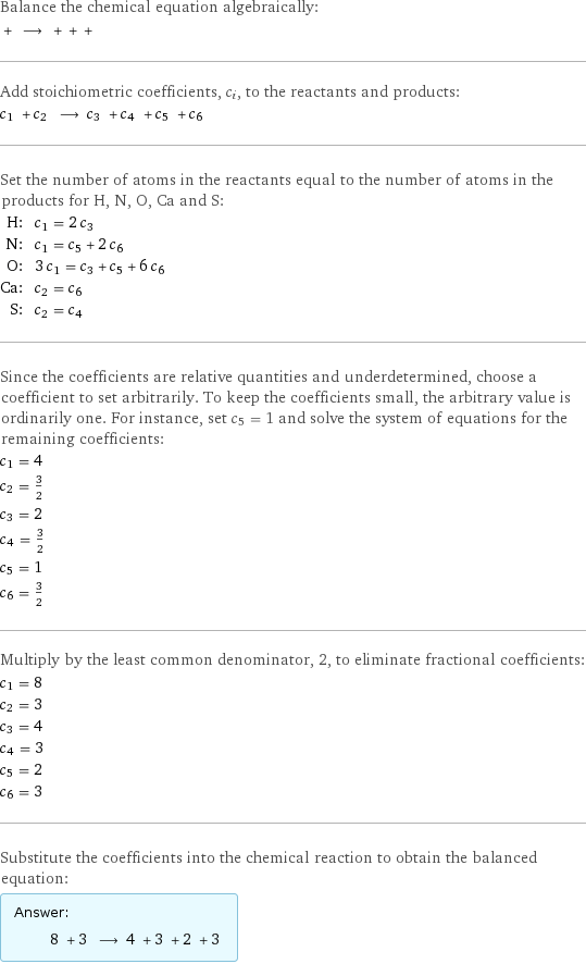 Balance the chemical equation algebraically:  + ⟶ + + +  Add stoichiometric coefficients, c_i, to the reactants and products: c_1 + c_2 ⟶ c_3 + c_4 + c_5 + c_6  Set the number of atoms in the reactants equal to the number of atoms in the products for H, N, O, Ca and S: H: | c_1 = 2 c_3 N: | c_1 = c_5 + 2 c_6 O: | 3 c_1 = c_3 + c_5 + 6 c_6 Ca: | c_2 = c_6 S: | c_2 = c_4 Since the coefficients are relative quantities and underdetermined, choose a coefficient to set arbitrarily. To keep the coefficients small, the arbitrary value is ordinarily one. For instance, set c_5 = 1 and solve the system of equations for the remaining coefficients: c_1 = 4 c_2 = 3/2 c_3 = 2 c_4 = 3/2 c_5 = 1 c_6 = 3/2 Multiply by the least common denominator, 2, to eliminate fractional coefficients: c_1 = 8 c_2 = 3 c_3 = 4 c_4 = 3 c_5 = 2 c_6 = 3 Substitute the coefficients into the chemical reaction to obtain the balanced equation: Answer: |   | 8 + 3 ⟶ 4 + 3 + 2 + 3 