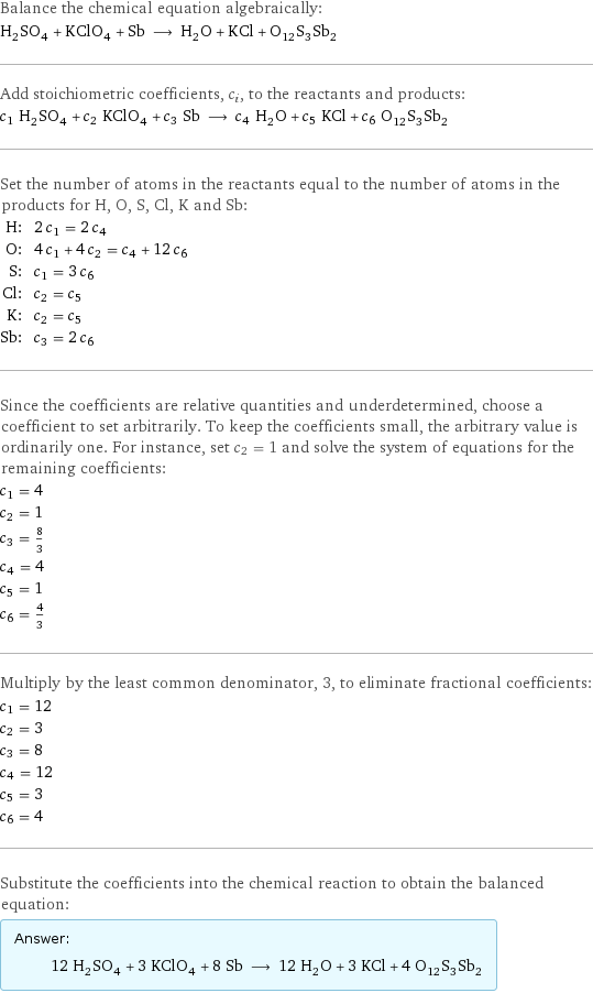 Balance the chemical equation algebraically: H_2SO_4 + KClO_4 + Sb ⟶ H_2O + KCl + O_12S_3Sb_2 Add stoichiometric coefficients, c_i, to the reactants and products: c_1 H_2SO_4 + c_2 KClO_4 + c_3 Sb ⟶ c_4 H_2O + c_5 KCl + c_6 O_12S_3Sb_2 Set the number of atoms in the reactants equal to the number of atoms in the products for H, O, S, Cl, K and Sb: H: | 2 c_1 = 2 c_4 O: | 4 c_1 + 4 c_2 = c_4 + 12 c_6 S: | c_1 = 3 c_6 Cl: | c_2 = c_5 K: | c_2 = c_5 Sb: | c_3 = 2 c_6 Since the coefficients are relative quantities and underdetermined, choose a coefficient to set arbitrarily. To keep the coefficients small, the arbitrary value is ordinarily one. For instance, set c_2 = 1 and solve the system of equations for the remaining coefficients: c_1 = 4 c_2 = 1 c_3 = 8/3 c_4 = 4 c_5 = 1 c_6 = 4/3 Multiply by the least common denominator, 3, to eliminate fractional coefficients: c_1 = 12 c_2 = 3 c_3 = 8 c_4 = 12 c_5 = 3 c_6 = 4 Substitute the coefficients into the chemical reaction to obtain the balanced equation: Answer: |   | 12 H_2SO_4 + 3 KClO_4 + 8 Sb ⟶ 12 H_2O + 3 KCl + 4 O_12S_3Sb_2