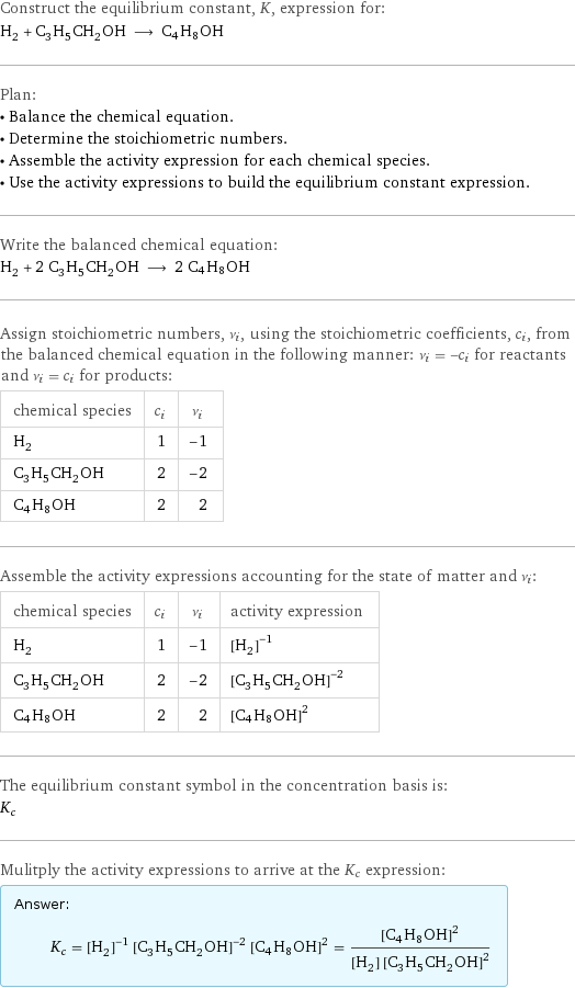 Construct the equilibrium constant, K, expression for: H_2 + C_3H_5CH_2OH ⟶ C4H8OH Plan: • Balance the chemical equation. • Determine the stoichiometric numbers. • Assemble the activity expression for each chemical species. • Use the activity expressions to build the equilibrium constant expression. Write the balanced chemical equation: H_2 + 2 C_3H_5CH_2OH ⟶ 2 C4H8OH Assign stoichiometric numbers, ν_i, using the stoichiometric coefficients, c_i, from the balanced chemical equation in the following manner: ν_i = -c_i for reactants and ν_i = c_i for products: chemical species | c_i | ν_i H_2 | 1 | -1 C_3H_5CH_2OH | 2 | -2 C4H8OH | 2 | 2 Assemble the activity expressions accounting for the state of matter and ν_i: chemical species | c_i | ν_i | activity expression H_2 | 1 | -1 | ([H2])^(-1) C_3H_5CH_2OH | 2 | -2 | ([C3H5CH2OH])^(-2) C4H8OH | 2 | 2 | ([C4H8OH])^2 The equilibrium constant symbol in the concentration basis is: K_c Mulitply the activity expressions to arrive at the K_c expression: Answer: |   | K_c = ([H2])^(-1) ([C3H5CH2OH])^(-2) ([C4H8OH])^2 = ([C4H8OH])^2/([H2] ([C3H5CH2OH])^2)