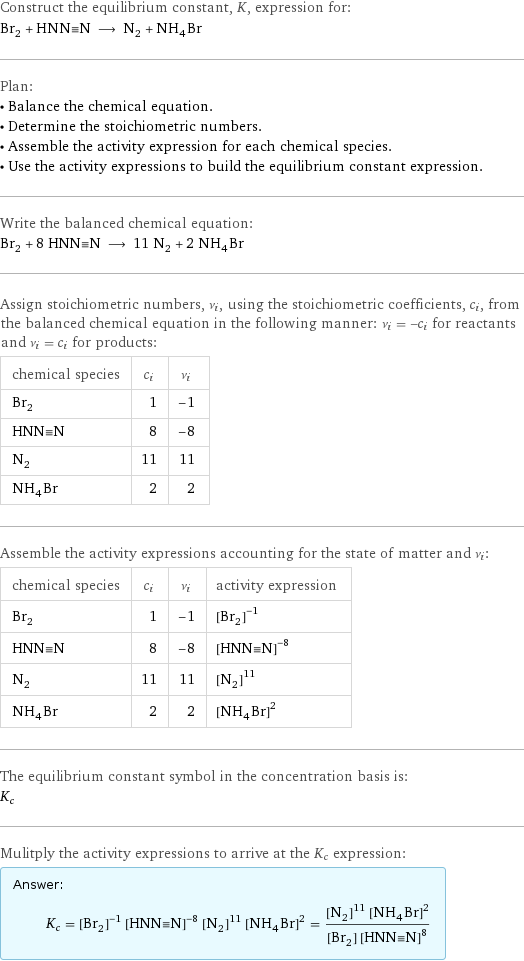 Construct the equilibrium constant, K, expression for: Br_2 + HNN congruent N ⟶ N_2 + NH_4Br Plan: • Balance the chemical equation. • Determine the stoichiometric numbers. • Assemble the activity expression for each chemical species. • Use the activity expressions to build the equilibrium constant expression. Write the balanced chemical equation: Br_2 + 8 HNN congruent N ⟶ 11 N_2 + 2 NH_4Br Assign stoichiometric numbers, ν_i, using the stoichiometric coefficients, c_i, from the balanced chemical equation in the following manner: ν_i = -c_i for reactants and ν_i = c_i for products: chemical species | c_i | ν_i Br_2 | 1 | -1 HNN congruent N | 8 | -8 N_2 | 11 | 11 NH_4Br | 2 | 2 Assemble the activity expressions accounting for the state of matter and ν_i: chemical species | c_i | ν_i | activity expression Br_2 | 1 | -1 | ([Br2])^(-1) HNN congruent N | 8 | -8 | ([HNN congruent N])^(-8) N_2 | 11 | 11 | ([N2])^11 NH_4Br | 2 | 2 | ([NH4Br])^2 The equilibrium constant symbol in the concentration basis is: K_c Mulitply the activity expressions to arrive at the K_c expression: Answer: |   | K_c = ([Br2])^(-1) ([HNN congruent N])^(-8) ([N2])^11 ([NH4Br])^2 = (([N2])^11 ([NH4Br])^2)/([Br2] ([HNN congruent N])^8)