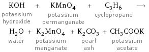 KOH potassium hydroxide + KMnO_4 potassium permanganate + C_3H_6 cyclopropane ⟶ H_2O water + K_2MnO_4 potassium manganate + K_2CO_3 pearl ash + CH_3COOK potassium acetate