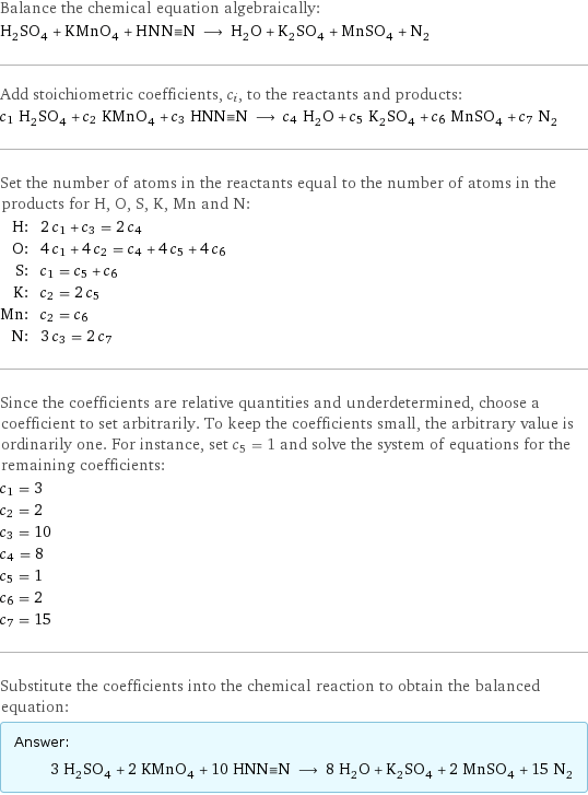 Balance the chemical equation algebraically: H_2SO_4 + KMnO_4 + HNN congruent N ⟶ H_2O + K_2SO_4 + MnSO_4 + N_2 Add stoichiometric coefficients, c_i, to the reactants and products: c_1 H_2SO_4 + c_2 KMnO_4 + c_3 HNN congruent N ⟶ c_4 H_2O + c_5 K_2SO_4 + c_6 MnSO_4 + c_7 N_2 Set the number of atoms in the reactants equal to the number of atoms in the products for H, O, S, K, Mn and N: H: | 2 c_1 + c_3 = 2 c_4 O: | 4 c_1 + 4 c_2 = c_4 + 4 c_5 + 4 c_6 S: | c_1 = c_5 + c_6 K: | c_2 = 2 c_5 Mn: | c_2 = c_6 N: | 3 c_3 = 2 c_7 Since the coefficients are relative quantities and underdetermined, choose a coefficient to set arbitrarily. To keep the coefficients small, the arbitrary value is ordinarily one. For instance, set c_5 = 1 and solve the system of equations for the remaining coefficients: c_1 = 3 c_2 = 2 c_3 = 10 c_4 = 8 c_5 = 1 c_6 = 2 c_7 = 15 Substitute the coefficients into the chemical reaction to obtain the balanced equation: Answer: |   | 3 H_2SO_4 + 2 KMnO_4 + 10 HNN congruent N ⟶ 8 H_2O + K_2SO_4 + 2 MnSO_4 + 15 N_2