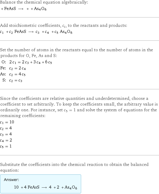 Balance the chemical equation algebraically:  + FeAsS ⟶ + + As4O6 Add stoichiometric coefficients, c_i, to the reactants and products: c_1 + c_2 FeAsS ⟶ c_3 + c_4 + c_5 As4O6 Set the number of atoms in the reactants equal to the number of atoms in the products for O, Fe, As and S: O: | 2 c_1 = 2 c_3 + 3 c_4 + 6 c_5 Fe: | c_2 = 2 c_4 As: | c_2 = 4 c_5 S: | c_2 = c_3 Since the coefficients are relative quantities and underdetermined, choose a coefficient to set arbitrarily. To keep the coefficients small, the arbitrary value is ordinarily one. For instance, set c_5 = 1 and solve the system of equations for the remaining coefficients: c_1 = 10 c_2 = 4 c_3 = 4 c_4 = 2 c_5 = 1 Substitute the coefficients into the chemical reaction to obtain the balanced equation: Answer: |   | 10 + 4 FeAsS ⟶ 4 + 2 + As4O6