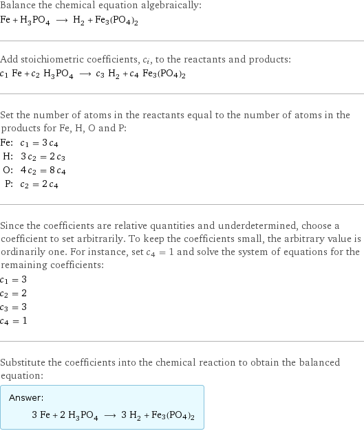 Balance the chemical equation algebraically: Fe + H_3PO_4 ⟶ H_2 + Fe3(PO4)2 Add stoichiometric coefficients, c_i, to the reactants and products: c_1 Fe + c_2 H_3PO_4 ⟶ c_3 H_2 + c_4 Fe3(PO4)2 Set the number of atoms in the reactants equal to the number of atoms in the products for Fe, H, O and P: Fe: | c_1 = 3 c_4 H: | 3 c_2 = 2 c_3 O: | 4 c_2 = 8 c_4 P: | c_2 = 2 c_4 Since the coefficients are relative quantities and underdetermined, choose a coefficient to set arbitrarily. To keep the coefficients small, the arbitrary value is ordinarily one. For instance, set c_4 = 1 and solve the system of equations for the remaining coefficients: c_1 = 3 c_2 = 2 c_3 = 3 c_4 = 1 Substitute the coefficients into the chemical reaction to obtain the balanced equation: Answer: |   | 3 Fe + 2 H_3PO_4 ⟶ 3 H_2 + Fe3(PO4)2