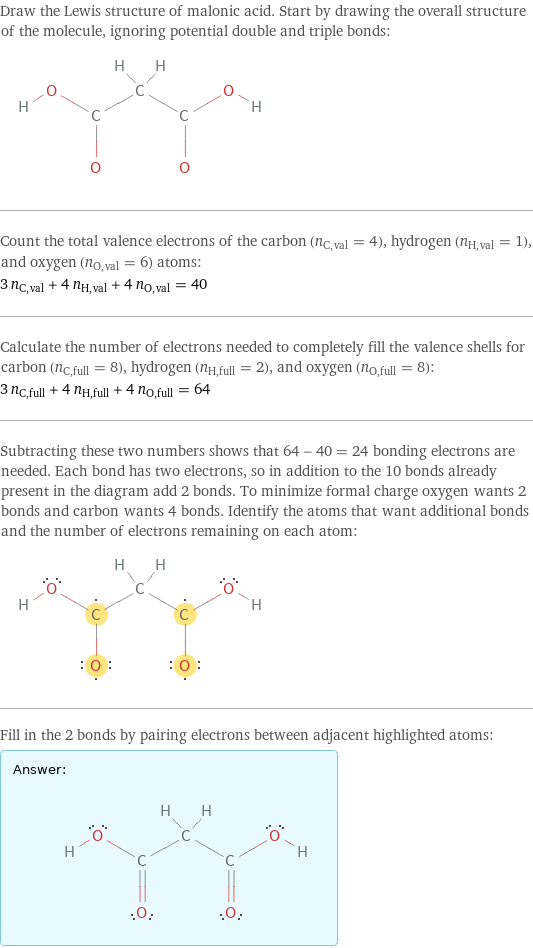 Draw the Lewis structure of malonic acid. Start by drawing the overall structure of the molecule, ignoring potential double and triple bonds:  Count the total valence electrons of the carbon (n_C, val = 4), hydrogen (n_H, val = 1), and oxygen (n_O, val = 6) atoms: 3 n_C, val + 4 n_H, val + 4 n_O, val = 40 Calculate the number of electrons needed to completely fill the valence shells for carbon (n_C, full = 8), hydrogen (n_H, full = 2), and oxygen (n_O, full = 8): 3 n_C, full + 4 n_H, full + 4 n_O, full = 64 Subtracting these two numbers shows that 64 - 40 = 24 bonding electrons are needed. Each bond has two electrons, so in addition to the 10 bonds already present in the diagram add 2 bonds. To minimize formal charge oxygen wants 2 bonds and carbon wants 4 bonds. Identify the atoms that want additional bonds and the number of electrons remaining on each atom:  Fill in the 2 bonds by pairing electrons between adjacent highlighted atoms: Answer: |   | 