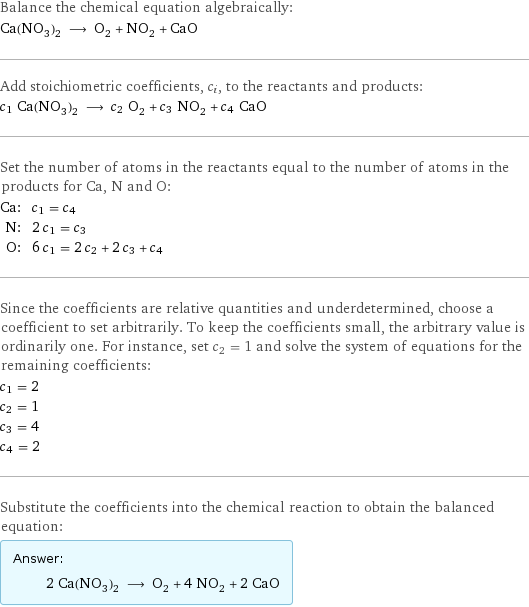 Balance the chemical equation algebraically: Ca(NO_3)_2 ⟶ O_2 + NO_2 + CaO Add stoichiometric coefficients, c_i, to the reactants and products: c_1 Ca(NO_3)_2 ⟶ c_2 O_2 + c_3 NO_2 + c_4 CaO Set the number of atoms in the reactants equal to the number of atoms in the products for Ca, N and O: Ca: | c_1 = c_4 N: | 2 c_1 = c_3 O: | 6 c_1 = 2 c_2 + 2 c_3 + c_4 Since the coefficients are relative quantities and underdetermined, choose a coefficient to set arbitrarily. To keep the coefficients small, the arbitrary value is ordinarily one. For instance, set c_2 = 1 and solve the system of equations for the remaining coefficients: c_1 = 2 c_2 = 1 c_3 = 4 c_4 = 2 Substitute the coefficients into the chemical reaction to obtain the balanced equation: Answer: |   | 2 Ca(NO_3)_2 ⟶ O_2 + 4 NO_2 + 2 CaO