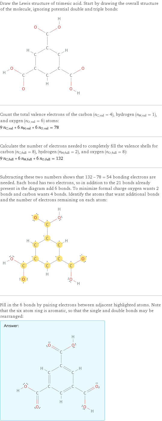 Draw the Lewis structure of trimesic acid. Start by drawing the overall structure of the molecule, ignoring potential double and triple bonds:  Count the total valence electrons of the carbon (n_C, val = 4), hydrogen (n_H, val = 1), and oxygen (n_O, val = 6) atoms: 9 n_C, val + 6 n_H, val + 6 n_O, val = 78 Calculate the number of electrons needed to completely fill the valence shells for carbon (n_C, full = 8), hydrogen (n_H, full = 2), and oxygen (n_O, full = 8): 9 n_C, full + 6 n_H, full + 6 n_O, full = 132 Subtracting these two numbers shows that 132 - 78 = 54 bonding electrons are needed. Each bond has two electrons, so in addition to the 21 bonds already present in the diagram add 6 bonds. To minimize formal charge oxygen wants 2 bonds and carbon wants 4 bonds. Identify the atoms that want additional bonds and the number of electrons remaining on each atom:  Fill in the 6 bonds by pairing electrons between adjacent highlighted atoms. Note that the six atom ring is aromatic, so that the single and double bonds may be rearranged: Answer: |   | 
