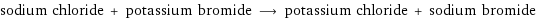 sodium chloride + potassium bromide ⟶ potassium chloride + sodium bromide