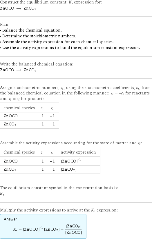 Construct the equilibrium constant, K, expression for: ZnOCO ⟶ ZnCO2 Plan: • Balance the chemical equation. • Determine the stoichiometric numbers. • Assemble the activity expression for each chemical species. • Use the activity expressions to build the equilibrium constant expression. Write the balanced chemical equation: ZnOCO ⟶ ZnCO2 Assign stoichiometric numbers, ν_i, using the stoichiometric coefficients, c_i, from the balanced chemical equation in the following manner: ν_i = -c_i for reactants and ν_i = c_i for products: chemical species | c_i | ν_i ZnOCO | 1 | -1 ZnCO2 | 1 | 1 Assemble the activity expressions accounting for the state of matter and ν_i: chemical species | c_i | ν_i | activity expression ZnOCO | 1 | -1 | ([ZnOCO])^(-1) ZnCO2 | 1 | 1 | [ZnCO2] The equilibrium constant symbol in the concentration basis is: K_c Mulitply the activity expressions to arrive at the K_c expression: Answer: |   | K_c = ([ZnOCO])^(-1) [ZnCO2] = ([ZnCO2])/([ZnOCO])