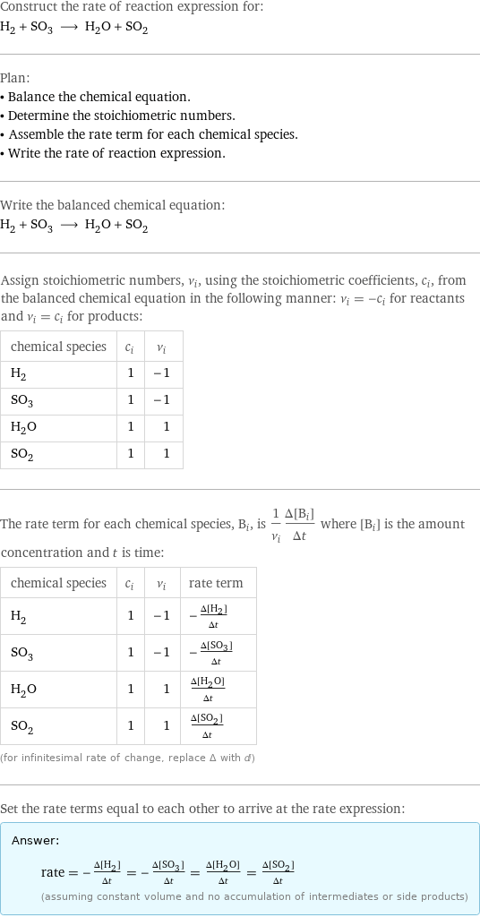 Construct the rate of reaction expression for: H_2 + SO_3 ⟶ H_2O + SO_2 Plan: • Balance the chemical equation. • Determine the stoichiometric numbers. • Assemble the rate term for each chemical species. • Write the rate of reaction expression. Write the balanced chemical equation: H_2 + SO_3 ⟶ H_2O + SO_2 Assign stoichiometric numbers, ν_i, using the stoichiometric coefficients, c_i, from the balanced chemical equation in the following manner: ν_i = -c_i for reactants and ν_i = c_i for products: chemical species | c_i | ν_i H_2 | 1 | -1 SO_3 | 1 | -1 H_2O | 1 | 1 SO_2 | 1 | 1 The rate term for each chemical species, B_i, is 1/ν_i(Δ[B_i])/(Δt) where [B_i] is the amount concentration and t is time: chemical species | c_i | ν_i | rate term H_2 | 1 | -1 | -(Δ[H2])/(Δt) SO_3 | 1 | -1 | -(Δ[SO3])/(Δt) H_2O | 1 | 1 | (Δ[H2O])/(Δt) SO_2 | 1 | 1 | (Δ[SO2])/(Δt) (for infinitesimal rate of change, replace Δ with d) Set the rate terms equal to each other to arrive at the rate expression: Answer: |   | rate = -(Δ[H2])/(Δt) = -(Δ[SO3])/(Δt) = (Δ[H2O])/(Δt) = (Δ[SO2])/(Δt) (assuming constant volume and no accumulation of intermediates or side products)