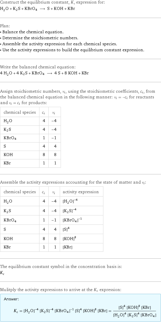 Construct the equilibrium constant, K, expression for: H_2O + K2S + KBrO4 ⟶ S + KOH + KBr Plan: • Balance the chemical equation. • Determine the stoichiometric numbers. • Assemble the activity expression for each chemical species. • Use the activity expressions to build the equilibrium constant expression. Write the balanced chemical equation: 4 H_2O + 4 K2S + KBrO4 ⟶ 4 S + 8 KOH + KBr Assign stoichiometric numbers, ν_i, using the stoichiometric coefficients, c_i, from the balanced chemical equation in the following manner: ν_i = -c_i for reactants and ν_i = c_i for products: chemical species | c_i | ν_i H_2O | 4 | -4 K2S | 4 | -4 KBrO4 | 1 | -1 S | 4 | 4 KOH | 8 | 8 KBr | 1 | 1 Assemble the activity expressions accounting for the state of matter and ν_i: chemical species | c_i | ν_i | activity expression H_2O | 4 | -4 | ([H2O])^(-4) K2S | 4 | -4 | ([K2S])^(-4) KBrO4 | 1 | -1 | ([KBrO4])^(-1) S | 4 | 4 | ([S])^4 KOH | 8 | 8 | ([KOH])^8 KBr | 1 | 1 | [KBr] The equilibrium constant symbol in the concentration basis is: K_c Mulitply the activity expressions to arrive at the K_c expression: Answer: |   | K_c = ([H2O])^(-4) ([K2S])^(-4) ([KBrO4])^(-1) ([S])^4 ([KOH])^8 [KBr] = (([S])^4 ([KOH])^8 [KBr])/(([H2O])^4 ([K2S])^4 [KBrO4])