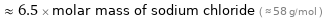  ≈ 6.5 × molar mass of sodium chloride ( ≈ 58 g/mol )