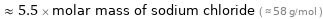  ≈ 5.5 × molar mass of sodium chloride ( ≈ 58 g/mol )