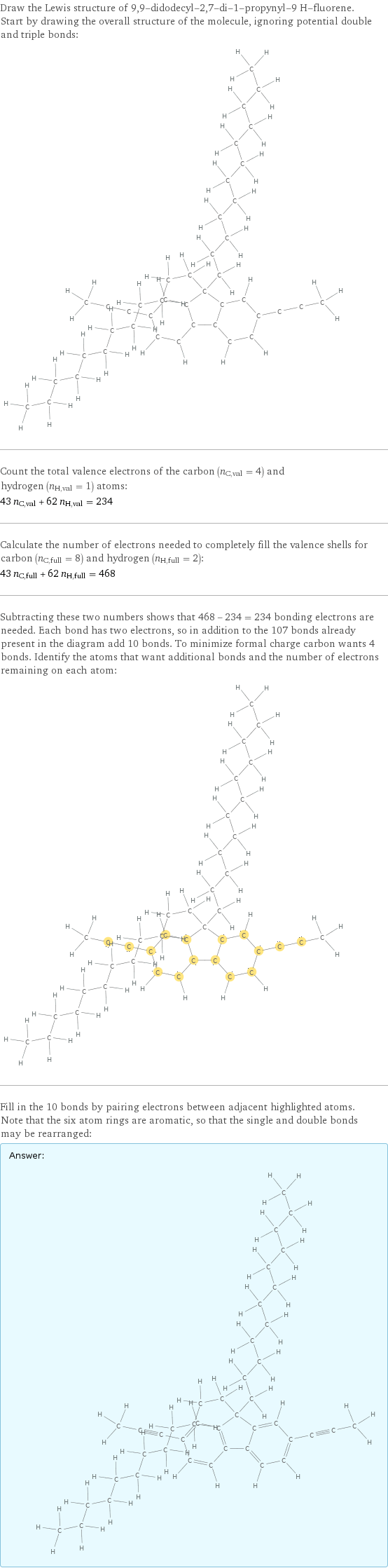 Draw the Lewis structure of 9, 9-didodecyl-2, 7-di-1-propynyl-9 H-fluorene. Start by drawing the overall structure of the molecule, ignoring potential double and triple bonds:  Count the total valence electrons of the carbon (n_C, val = 4) and hydrogen (n_H, val = 1) atoms: 43 n_C, val + 62 n_H, val = 234 Calculate the number of electrons needed to completely fill the valence shells for carbon (n_C, full = 8) and hydrogen (n_H, full = 2): 43 n_C, full + 62 n_H, full = 468 Subtracting these two numbers shows that 468 - 234 = 234 bonding electrons are needed. Each bond has two electrons, so in addition to the 107 bonds already present in the diagram add 10 bonds. To minimize formal charge carbon wants 4 bonds. Identify the atoms that want additional bonds and the number of electrons remaining on each atom:  Fill in the 10 bonds by pairing electrons between adjacent highlighted atoms. Note that the six atom rings are aromatic, so that the single and double bonds may be rearranged: Answer: |   | 