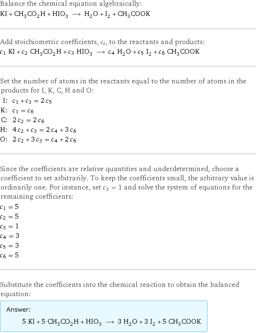 Balance the chemical equation algebraically: KI + CH_3CO_2H + HIO_3 ⟶ H_2O + I_2 + CH_3COOK Add stoichiometric coefficients, c_i, to the reactants and products: c_1 KI + c_2 CH_3CO_2H + c_3 HIO_3 ⟶ c_4 H_2O + c_5 I_2 + c_6 CH_3COOK Set the number of atoms in the reactants equal to the number of atoms in the products for I, K, C, H and O: I: | c_1 + c_3 = 2 c_5 K: | c_1 = c_6 C: | 2 c_2 = 2 c_6 H: | 4 c_2 + c_3 = 2 c_4 + 3 c_6 O: | 2 c_2 + 3 c_3 = c_4 + 2 c_6 Since the coefficients are relative quantities and underdetermined, choose a coefficient to set arbitrarily. To keep the coefficients small, the arbitrary value is ordinarily one. For instance, set c_3 = 1 and solve the system of equations for the remaining coefficients: c_1 = 5 c_2 = 5 c_3 = 1 c_4 = 3 c_5 = 3 c_6 = 5 Substitute the coefficients into the chemical reaction to obtain the balanced equation: Answer: |   | 5 KI + 5 CH_3CO_2H + HIO_3 ⟶ 3 H_2O + 3 I_2 + 5 CH_3COOK