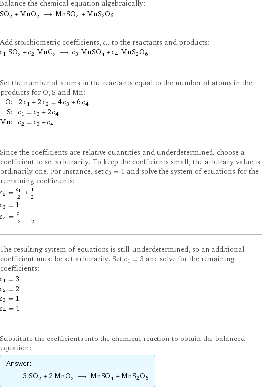 Balance the chemical equation algebraically: SO_2 + MnO_2 ⟶ MnSO_4 + MnS2O6 Add stoichiometric coefficients, c_i, to the reactants and products: c_1 SO_2 + c_2 MnO_2 ⟶ c_3 MnSO_4 + c_4 MnS2O6 Set the number of atoms in the reactants equal to the number of atoms in the products for O, S and Mn: O: | 2 c_1 + 2 c_2 = 4 c_3 + 6 c_4 S: | c_1 = c_3 + 2 c_4 Mn: | c_2 = c_3 + c_4 Since the coefficients are relative quantities and underdetermined, choose a coefficient to set arbitrarily. To keep the coefficients small, the arbitrary value is ordinarily one. For instance, set c_3 = 1 and solve the system of equations for the remaining coefficients: c_2 = c_1/2 + 1/2 c_3 = 1 c_4 = c_1/2 - 1/2 The resulting system of equations is still underdetermined, so an additional coefficient must be set arbitrarily. Set c_1 = 3 and solve for the remaining coefficients: c_1 = 3 c_2 = 2 c_3 = 1 c_4 = 1 Substitute the coefficients into the chemical reaction to obtain the balanced equation: Answer: |   | 3 SO_2 + 2 MnO_2 ⟶ MnSO_4 + MnS2O6