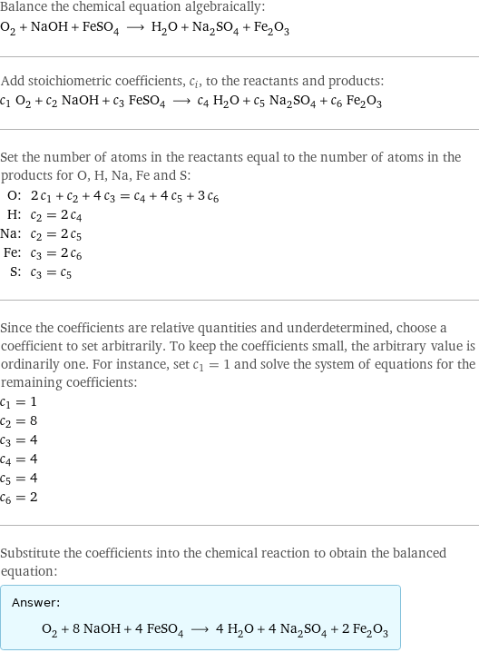 Balance the chemical equation algebraically: O_2 + NaOH + FeSO_4 ⟶ H_2O + Na_2SO_4 + Fe_2O_3 Add stoichiometric coefficients, c_i, to the reactants and products: c_1 O_2 + c_2 NaOH + c_3 FeSO_4 ⟶ c_4 H_2O + c_5 Na_2SO_4 + c_6 Fe_2O_3 Set the number of atoms in the reactants equal to the number of atoms in the products for O, H, Na, Fe and S: O: | 2 c_1 + c_2 + 4 c_3 = c_4 + 4 c_5 + 3 c_6 H: | c_2 = 2 c_4 Na: | c_2 = 2 c_5 Fe: | c_3 = 2 c_6 S: | c_3 = c_5 Since the coefficients are relative quantities and underdetermined, choose a coefficient to set arbitrarily. To keep the coefficients small, the arbitrary value is ordinarily one. For instance, set c_1 = 1 and solve the system of equations for the remaining coefficients: c_1 = 1 c_2 = 8 c_3 = 4 c_4 = 4 c_5 = 4 c_6 = 2 Substitute the coefficients into the chemical reaction to obtain the balanced equation: Answer: |   | O_2 + 8 NaOH + 4 FeSO_4 ⟶ 4 H_2O + 4 Na_2SO_4 + 2 Fe_2O_3