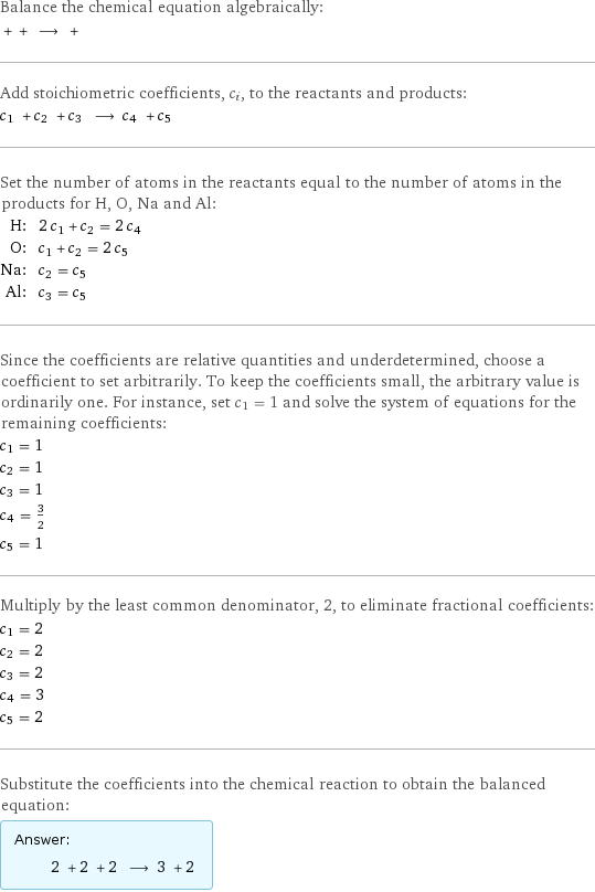 Balance the chemical equation algebraically:  + + ⟶ +  Add stoichiometric coefficients, c_i, to the reactants and products: c_1 + c_2 + c_3 ⟶ c_4 + c_5  Set the number of atoms in the reactants equal to the number of atoms in the products for H, O, Na and Al: H: | 2 c_1 + c_2 = 2 c_4 O: | c_1 + c_2 = 2 c_5 Na: | c_2 = c_5 Al: | c_3 = c_5 Since the coefficients are relative quantities and underdetermined, choose a coefficient to set arbitrarily. To keep the coefficients small, the arbitrary value is ordinarily one. For instance, set c_1 = 1 and solve the system of equations for the remaining coefficients: c_1 = 1 c_2 = 1 c_3 = 1 c_4 = 3/2 c_5 = 1 Multiply by the least common denominator, 2, to eliminate fractional coefficients: c_1 = 2 c_2 = 2 c_3 = 2 c_4 = 3 c_5 = 2 Substitute the coefficients into the chemical reaction to obtain the balanced equation: Answer: |   | 2 + 2 + 2 ⟶ 3 + 2 