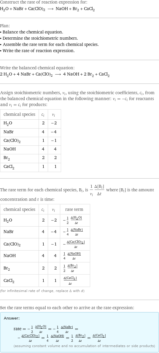 Construct the rate of reaction expression for: H_2O + NaBr + Ca(ClO)2 ⟶ NaOH + Br_2 + CaCl_2 Plan: • Balance the chemical equation. • Determine the stoichiometric numbers. • Assemble the rate term for each chemical species. • Write the rate of reaction expression. Write the balanced chemical equation: 2 H_2O + 4 NaBr + Ca(ClO)2 ⟶ 4 NaOH + 2 Br_2 + CaCl_2 Assign stoichiometric numbers, ν_i, using the stoichiometric coefficients, c_i, from the balanced chemical equation in the following manner: ν_i = -c_i for reactants and ν_i = c_i for products: chemical species | c_i | ν_i H_2O | 2 | -2 NaBr | 4 | -4 Ca(ClO)2 | 1 | -1 NaOH | 4 | 4 Br_2 | 2 | 2 CaCl_2 | 1 | 1 The rate term for each chemical species, B_i, is 1/ν_i(Δ[B_i])/(Δt) where [B_i] is the amount concentration and t is time: chemical species | c_i | ν_i | rate term H_2O | 2 | -2 | -1/2 (Δ[H2O])/(Δt) NaBr | 4 | -4 | -1/4 (Δ[NaBr])/(Δt) Ca(ClO)2 | 1 | -1 | -(Δ[Ca(ClO)2])/(Δt) NaOH | 4 | 4 | 1/4 (Δ[NaOH])/(Δt) Br_2 | 2 | 2 | 1/2 (Δ[Br2])/(Δt) CaCl_2 | 1 | 1 | (Δ[CaCl2])/(Δt) (for infinitesimal rate of change, replace Δ with d) Set the rate terms equal to each other to arrive at the rate expression: Answer: |   | rate = -1/2 (Δ[H2O])/(Δt) = -1/4 (Δ[NaBr])/(Δt) = -(Δ[Ca(ClO)2])/(Δt) = 1/4 (Δ[NaOH])/(Δt) = 1/2 (Δ[Br2])/(Δt) = (Δ[CaCl2])/(Δt) (assuming constant volume and no accumulation of intermediates or side products)