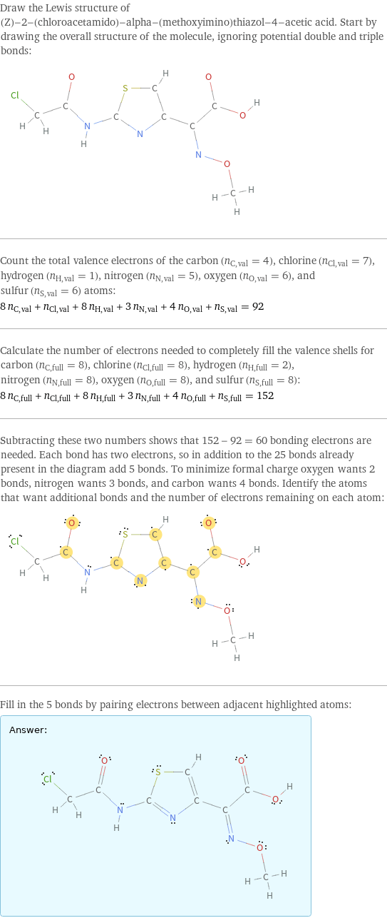 Draw the Lewis structure of (Z)-2-(chloroacetamido)-alpha-(methoxyimino)thiazol-4-acetic acid. Start by drawing the overall structure of the molecule, ignoring potential double and triple bonds:  Count the total valence electrons of the carbon (n_C, val = 4), chlorine (n_Cl, val = 7), hydrogen (n_H, val = 1), nitrogen (n_N, val = 5), oxygen (n_O, val = 6), and sulfur (n_S, val = 6) atoms: 8 n_C, val + n_Cl, val + 8 n_H, val + 3 n_N, val + 4 n_O, val + n_S, val = 92 Calculate the number of electrons needed to completely fill the valence shells for carbon (n_C, full = 8), chlorine (n_Cl, full = 8), hydrogen (n_H, full = 2), nitrogen (n_N, full = 8), oxygen (n_O, full = 8), and sulfur (n_S, full = 8): 8 n_C, full + n_Cl, full + 8 n_H, full + 3 n_N, full + 4 n_O, full + n_S, full = 152 Subtracting these two numbers shows that 152 - 92 = 60 bonding electrons are needed. Each bond has two electrons, so in addition to the 25 bonds already present in the diagram add 5 bonds. To minimize formal charge oxygen wants 2 bonds, nitrogen wants 3 bonds, and carbon wants 4 bonds. Identify the atoms that want additional bonds and the number of electrons remaining on each atom:  Fill in the 5 bonds by pairing electrons between adjacent highlighted atoms: Answer: |   | 