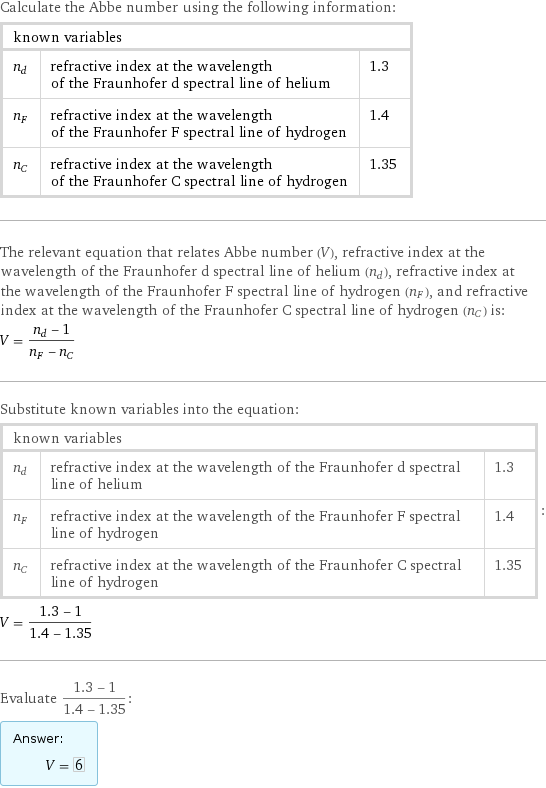 Calculate the Abbe number using the following information: known variables | |  n_d | refractive index at the wavelength of the Fraunhofer d spectral line of helium | 1.3 n_F | refractive index at the wavelength of the Fraunhofer F spectral line of hydrogen | 1.4 n_C | refractive index at the wavelength of the Fraunhofer C spectral line of hydrogen | 1.35 The relevant equation that relates Abbe number (V), refractive index at the wavelength of the Fraunhofer d spectral line of helium (n_d), refractive index at the wavelength of the Fraunhofer F spectral line of hydrogen (n_F), and refractive index at the wavelength of the Fraunhofer C spectral line of hydrogen (n_C) is: V = (n_d - 1)/(n_F - n_C) Substitute known variables into the equation: known variables | |  n_d | refractive index at the wavelength of the Fraunhofer d spectral line of helium | 1.3 n_F | refractive index at the wavelength of the Fraunhofer F spectral line of hydrogen | 1.4 n_C | refractive index at the wavelength of the Fraunhofer C spectral line of hydrogen | 1.35 | : V = (1.3 - 1)/(1.4 - 1.35) Evaluate (1.3 - 1)/(1.4 - 1.35): Answer: |   | V = 6