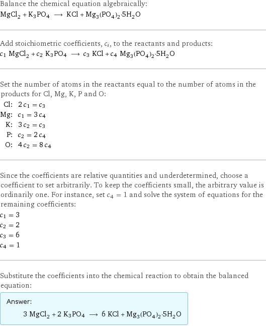 Balance the chemical equation algebraically: MgCl_2 + K3PO4 ⟶ KCl + Mg_3(PO_4)_2·5H_2O Add stoichiometric coefficients, c_i, to the reactants and products: c_1 MgCl_2 + c_2 K3PO4 ⟶ c_3 KCl + c_4 Mg_3(PO_4)_2·5H_2O Set the number of atoms in the reactants equal to the number of atoms in the products for Cl, Mg, K, P and O: Cl: | 2 c_1 = c_3 Mg: | c_1 = 3 c_4 K: | 3 c_2 = c_3 P: | c_2 = 2 c_4 O: | 4 c_2 = 8 c_4 Since the coefficients are relative quantities and underdetermined, choose a coefficient to set arbitrarily. To keep the coefficients small, the arbitrary value is ordinarily one. For instance, set c_4 = 1 and solve the system of equations for the remaining coefficients: c_1 = 3 c_2 = 2 c_3 = 6 c_4 = 1 Substitute the coefficients into the chemical reaction to obtain the balanced equation: Answer: |   | 3 MgCl_2 + 2 K3PO4 ⟶ 6 KCl + Mg_3(PO_4)_2·5H_2O