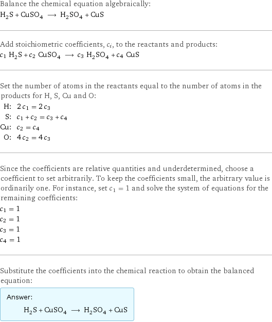 Balance the chemical equation algebraically: H_2S + CuSO_4 ⟶ H_2SO_4 + CuS Add stoichiometric coefficients, c_i, to the reactants and products: c_1 H_2S + c_2 CuSO_4 ⟶ c_3 H_2SO_4 + c_4 CuS Set the number of atoms in the reactants equal to the number of atoms in the products for H, S, Cu and O: H: | 2 c_1 = 2 c_3 S: | c_1 + c_2 = c_3 + c_4 Cu: | c_2 = c_4 O: | 4 c_2 = 4 c_3 Since the coefficients are relative quantities and underdetermined, choose a coefficient to set arbitrarily. To keep the coefficients small, the arbitrary value is ordinarily one. For instance, set c_1 = 1 and solve the system of equations for the remaining coefficients: c_1 = 1 c_2 = 1 c_3 = 1 c_4 = 1 Substitute the coefficients into the chemical reaction to obtain the balanced equation: Answer: |   | H_2S + CuSO_4 ⟶ H_2SO_4 + CuS