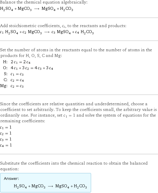 Balance the chemical equation algebraically: H_2SO_4 + MgCO_3 ⟶ MgSO_4 + H_2CO_3 Add stoichiometric coefficients, c_i, to the reactants and products: c_1 H_2SO_4 + c_2 MgCO_3 ⟶ c_3 MgSO_4 + c_4 H_2CO_3 Set the number of atoms in the reactants equal to the number of atoms in the products for H, O, S, C and Mg: H: | 2 c_1 = 2 c_4 O: | 4 c_1 + 3 c_2 = 4 c_3 + 3 c_4 S: | c_1 = c_3 C: | c_2 = c_4 Mg: | c_2 = c_3 Since the coefficients are relative quantities and underdetermined, choose a coefficient to set arbitrarily. To keep the coefficients small, the arbitrary value is ordinarily one. For instance, set c_1 = 1 and solve the system of equations for the remaining coefficients: c_1 = 1 c_2 = 1 c_3 = 1 c_4 = 1 Substitute the coefficients into the chemical reaction to obtain the balanced equation: Answer: |   | H_2SO_4 + MgCO_3 ⟶ MgSO_4 + H_2CO_3