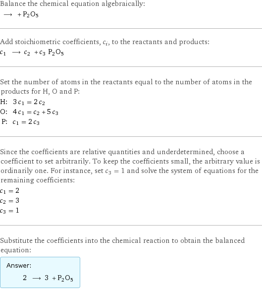 Balance the chemical equation algebraically:  ⟶ + P2O5 Add stoichiometric coefficients, c_i, to the reactants and products: c_1 ⟶ c_2 + c_3 P2O5 Set the number of atoms in the reactants equal to the number of atoms in the products for H, O and P: H: | 3 c_1 = 2 c_2 O: | 4 c_1 = c_2 + 5 c_3 P: | c_1 = 2 c_3 Since the coefficients are relative quantities and underdetermined, choose a coefficient to set arbitrarily. To keep the coefficients small, the arbitrary value is ordinarily one. For instance, set c_3 = 1 and solve the system of equations for the remaining coefficients: c_1 = 2 c_2 = 3 c_3 = 1 Substitute the coefficients into the chemical reaction to obtain the balanced equation: Answer: |   | 2 ⟶ 3 + P2O5