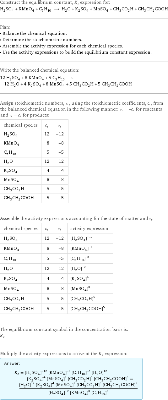 Construct the equilibrium constant, K, expression for: H_2SO_4 + KMnO_4 + C_5H_10 ⟶ H_2O + K_2SO_4 + MnSO_4 + CH_3CO_2H + CH_3CH_2COOH Plan: • Balance the chemical equation. • Determine the stoichiometric numbers. • Assemble the activity expression for each chemical species. • Use the activity expressions to build the equilibrium constant expression. Write the balanced chemical equation: 12 H_2SO_4 + 8 KMnO_4 + 5 C_5H_10 ⟶ 12 H_2O + 4 K_2SO_4 + 8 MnSO_4 + 5 CH_3CO_2H + 5 CH_3CH_2COOH Assign stoichiometric numbers, ν_i, using the stoichiometric coefficients, c_i, from the balanced chemical equation in the following manner: ν_i = -c_i for reactants and ν_i = c_i for products: chemical species | c_i | ν_i H_2SO_4 | 12 | -12 KMnO_4 | 8 | -8 C_5H_10 | 5 | -5 H_2O | 12 | 12 K_2SO_4 | 4 | 4 MnSO_4 | 8 | 8 CH_3CO_2H | 5 | 5 CH_3CH_2COOH | 5 | 5 Assemble the activity expressions accounting for the state of matter and ν_i: chemical species | c_i | ν_i | activity expression H_2SO_4 | 12 | -12 | ([H2SO4])^(-12) KMnO_4 | 8 | -8 | ([KMnO4])^(-8) C_5H_10 | 5 | -5 | ([C5H10])^(-5) H_2O | 12 | 12 | ([H2O])^12 K_2SO_4 | 4 | 4 | ([K2SO4])^4 MnSO_4 | 8 | 8 | ([MnSO4])^8 CH_3CO_2H | 5 | 5 | ([CH3CO2H])^5 CH_3CH_2COOH | 5 | 5 | ([CH3CH2COOH])^5 The equilibrium constant symbol in the concentration basis is: K_c Mulitply the activity expressions to arrive at the K_c expression: Answer: |   | K_c = ([H2SO4])^(-12) ([KMnO4])^(-8) ([C5H10])^(-5) ([H2O])^12 ([K2SO4])^4 ([MnSO4])^8 ([CH3CO2H])^5 ([CH3CH2COOH])^5 = (([H2O])^12 ([K2SO4])^4 ([MnSO4])^8 ([CH3CO2H])^5 ([CH3CH2COOH])^5)/(([H2SO4])^12 ([KMnO4])^8 ([C5H10])^5)