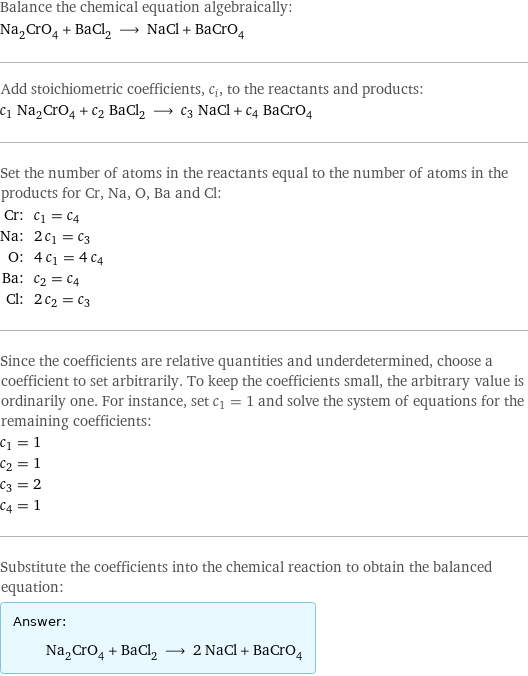 Balance the chemical equation algebraically: Na_2CrO_4 + BaCl_2 ⟶ NaCl + BaCrO_4 Add stoichiometric coefficients, c_i, to the reactants and products: c_1 Na_2CrO_4 + c_2 BaCl_2 ⟶ c_3 NaCl + c_4 BaCrO_4 Set the number of atoms in the reactants equal to the number of atoms in the products for Cr, Na, O, Ba and Cl: Cr: | c_1 = c_4 Na: | 2 c_1 = c_3 O: | 4 c_1 = 4 c_4 Ba: | c_2 = c_4 Cl: | 2 c_2 = c_3 Since the coefficients are relative quantities and underdetermined, choose a coefficient to set arbitrarily. To keep the coefficients small, the arbitrary value is ordinarily one. For instance, set c_1 = 1 and solve the system of equations for the remaining coefficients: c_1 = 1 c_2 = 1 c_3 = 2 c_4 = 1 Substitute the coefficients into the chemical reaction to obtain the balanced equation: Answer: |   | Na_2CrO_4 + BaCl_2 ⟶ 2 NaCl + BaCrO_4