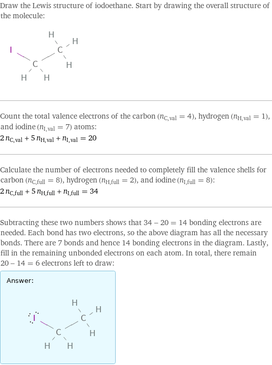 Draw the Lewis structure of iodoethane. Start by drawing the overall structure of the molecule:  Count the total valence electrons of the carbon (n_C, val = 4), hydrogen (n_H, val = 1), and iodine (n_I, val = 7) atoms: 2 n_C, val + 5 n_H, val + n_I, val = 20 Calculate the number of electrons needed to completely fill the valence shells for carbon (n_C, full = 8), hydrogen (n_H, full = 2), and iodine (n_I, full = 8): 2 n_C, full + 5 n_H, full + n_I, full = 34 Subtracting these two numbers shows that 34 - 20 = 14 bonding electrons are needed. Each bond has two electrons, so the above diagram has all the necessary bonds. There are 7 bonds and hence 14 bonding electrons in the diagram. Lastly, fill in the remaining unbonded electrons on each atom. In total, there remain 20 - 14 = 6 electrons left to draw: Answer: |   | 