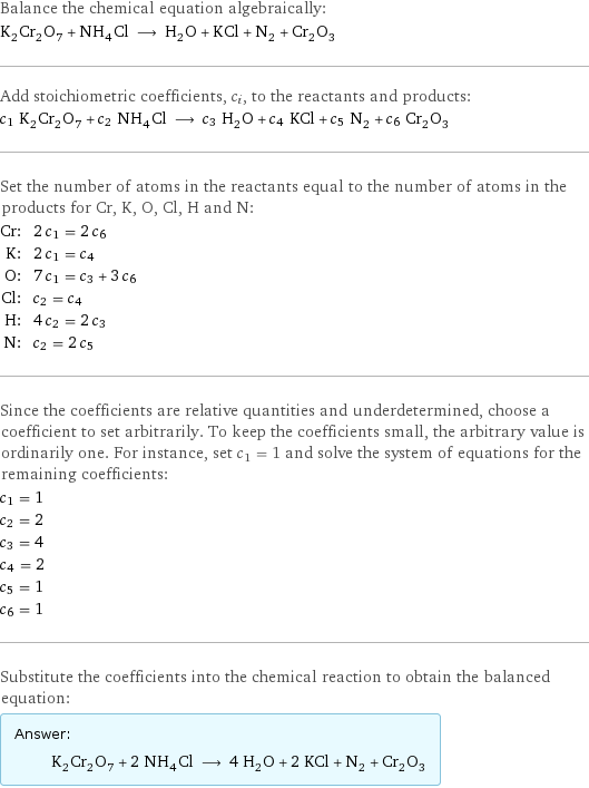 Balance the chemical equation algebraically: K_2Cr_2O_7 + NH_4Cl ⟶ H_2O + KCl + N_2 + Cr_2O_3 Add stoichiometric coefficients, c_i, to the reactants and products: c_1 K_2Cr_2O_7 + c_2 NH_4Cl ⟶ c_3 H_2O + c_4 KCl + c_5 N_2 + c_6 Cr_2O_3 Set the number of atoms in the reactants equal to the number of atoms in the products for Cr, K, O, Cl, H and N: Cr: | 2 c_1 = 2 c_6 K: | 2 c_1 = c_4 O: | 7 c_1 = c_3 + 3 c_6 Cl: | c_2 = c_4 H: | 4 c_2 = 2 c_3 N: | c_2 = 2 c_5 Since the coefficients are relative quantities and underdetermined, choose a coefficient to set arbitrarily. To keep the coefficients small, the arbitrary value is ordinarily one. For instance, set c_1 = 1 and solve the system of equations for the remaining coefficients: c_1 = 1 c_2 = 2 c_3 = 4 c_4 = 2 c_5 = 1 c_6 = 1 Substitute the coefficients into the chemical reaction to obtain the balanced equation: Answer: |   | K_2Cr_2O_7 + 2 NH_4Cl ⟶ 4 H_2O + 2 KCl + N_2 + Cr_2O_3