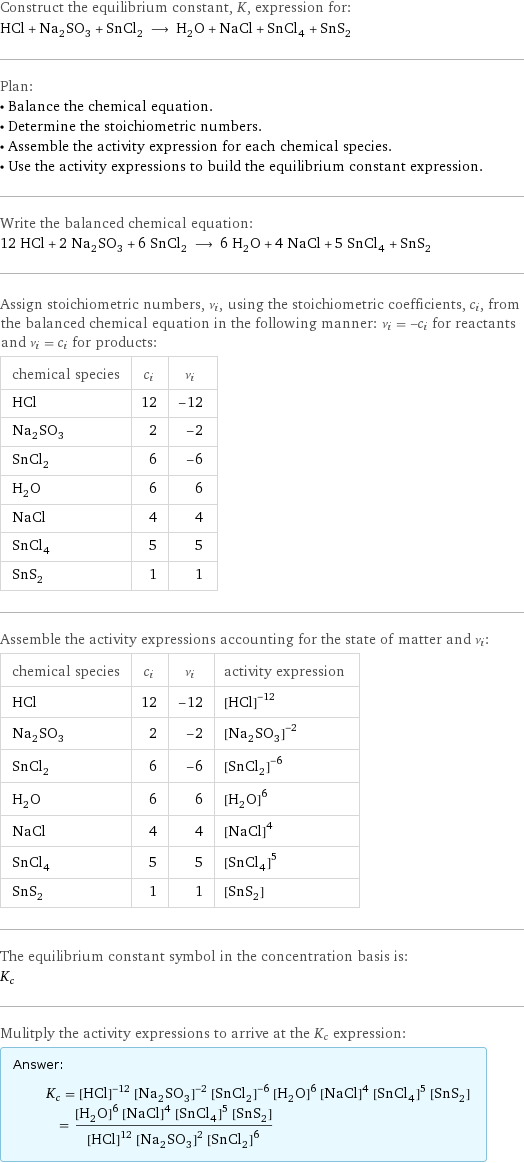 Construct the equilibrium constant, K, expression for: HCl + Na_2SO_3 + SnCl_2 ⟶ H_2O + NaCl + SnCl_4 + SnS_2 Plan: • Balance the chemical equation. • Determine the stoichiometric numbers. • Assemble the activity expression for each chemical species. • Use the activity expressions to build the equilibrium constant expression. Write the balanced chemical equation: 12 HCl + 2 Na_2SO_3 + 6 SnCl_2 ⟶ 6 H_2O + 4 NaCl + 5 SnCl_4 + SnS_2 Assign stoichiometric numbers, ν_i, using the stoichiometric coefficients, c_i, from the balanced chemical equation in the following manner: ν_i = -c_i for reactants and ν_i = c_i for products: chemical species | c_i | ν_i HCl | 12 | -12 Na_2SO_3 | 2 | -2 SnCl_2 | 6 | -6 H_2O | 6 | 6 NaCl | 4 | 4 SnCl_4 | 5 | 5 SnS_2 | 1 | 1 Assemble the activity expressions accounting for the state of matter and ν_i: chemical species | c_i | ν_i | activity expression HCl | 12 | -12 | ([HCl])^(-12) Na_2SO_3 | 2 | -2 | ([Na2SO3])^(-2) SnCl_2 | 6 | -6 | ([SnCl2])^(-6) H_2O | 6 | 6 | ([H2O])^6 NaCl | 4 | 4 | ([NaCl])^4 SnCl_4 | 5 | 5 | ([SnCl4])^5 SnS_2 | 1 | 1 | [SnS2] The equilibrium constant symbol in the concentration basis is: K_c Mulitply the activity expressions to arrive at the K_c expression: Answer: |   | K_c = ([HCl])^(-12) ([Na2SO3])^(-2) ([SnCl2])^(-6) ([H2O])^6 ([NaCl])^4 ([SnCl4])^5 [SnS2] = (([H2O])^6 ([NaCl])^4 ([SnCl4])^5 [SnS2])/(([HCl])^12 ([Na2SO3])^2 ([SnCl2])^6)