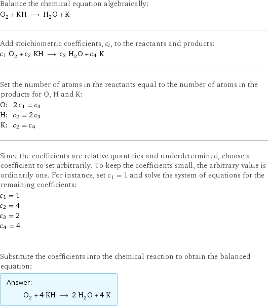 Balance the chemical equation algebraically: O_2 + KH ⟶ H_2O + K Add stoichiometric coefficients, c_i, to the reactants and products: c_1 O_2 + c_2 KH ⟶ c_3 H_2O + c_4 K Set the number of atoms in the reactants equal to the number of atoms in the products for O, H and K: O: | 2 c_1 = c_3 H: | c_2 = 2 c_3 K: | c_2 = c_4 Since the coefficients are relative quantities and underdetermined, choose a coefficient to set arbitrarily. To keep the coefficients small, the arbitrary value is ordinarily one. For instance, set c_1 = 1 and solve the system of equations for the remaining coefficients: c_1 = 1 c_2 = 4 c_3 = 2 c_4 = 4 Substitute the coefficients into the chemical reaction to obtain the balanced equation: Answer: |   | O_2 + 4 KH ⟶ 2 H_2O + 4 K