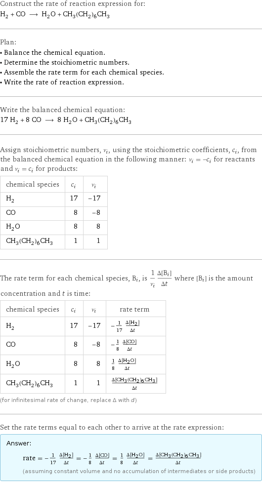 Construct the rate of reaction expression for: H_2 + CO ⟶ H_2O + CH_3(CH_2)_6CH_3 Plan: • Balance the chemical equation. • Determine the stoichiometric numbers. • Assemble the rate term for each chemical species. • Write the rate of reaction expression. Write the balanced chemical equation: 17 H_2 + 8 CO ⟶ 8 H_2O + CH_3(CH_2)_6CH_3 Assign stoichiometric numbers, ν_i, using the stoichiometric coefficients, c_i, from the balanced chemical equation in the following manner: ν_i = -c_i for reactants and ν_i = c_i for products: chemical species | c_i | ν_i H_2 | 17 | -17 CO | 8 | -8 H_2O | 8 | 8 CH_3(CH_2)_6CH_3 | 1 | 1 The rate term for each chemical species, B_i, is 1/ν_i(Δ[B_i])/(Δt) where [B_i] is the amount concentration and t is time: chemical species | c_i | ν_i | rate term H_2 | 17 | -17 | -1/17 (Δ[H2])/(Δt) CO | 8 | -8 | -1/8 (Δ[CO])/(Δt) H_2O | 8 | 8 | 1/8 (Δ[H2O])/(Δt) CH_3(CH_2)_6CH_3 | 1 | 1 | (Δ[CH3(CH2)6CH3])/(Δt) (for infinitesimal rate of change, replace Δ with d) Set the rate terms equal to each other to arrive at the rate expression: Answer: |   | rate = -1/17 (Δ[H2])/(Δt) = -1/8 (Δ[CO])/(Δt) = 1/8 (Δ[H2O])/(Δt) = (Δ[CH3(CH2)6CH3])/(Δt) (assuming constant volume and no accumulation of intermediates or side products)