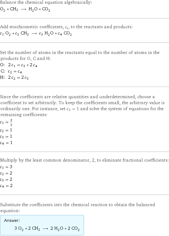 Balance the chemical equation algebraically: O_2 + CH2 ⟶ H_2O + CO_2 Add stoichiometric coefficients, c_i, to the reactants and products: c_1 O_2 + c_2 CH2 ⟶ c_3 H_2O + c_4 CO_2 Set the number of atoms in the reactants equal to the number of atoms in the products for O, C and H: O: | 2 c_1 = c_3 + 2 c_4 C: | c_2 = c_4 H: | 2 c_2 = 2 c_3 Since the coefficients are relative quantities and underdetermined, choose a coefficient to set arbitrarily. To keep the coefficients small, the arbitrary value is ordinarily one. For instance, set c_2 = 1 and solve the system of equations for the remaining coefficients: c_1 = 3/2 c_2 = 1 c_3 = 1 c_4 = 1 Multiply by the least common denominator, 2, to eliminate fractional coefficients: c_1 = 3 c_2 = 2 c_3 = 2 c_4 = 2 Substitute the coefficients into the chemical reaction to obtain the balanced equation: Answer: |   | 3 O_2 + 2 CH2 ⟶ 2 H_2O + 2 CO_2