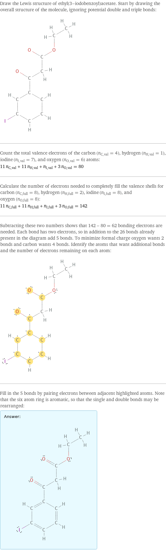 Draw the Lewis structure of ethyl(3-iodobenzoyl)acetate. Start by drawing the overall structure of the molecule, ignoring potential double and triple bonds:  Count the total valence electrons of the carbon (n_C, val = 4), hydrogen (n_H, val = 1), iodine (n_I, val = 7), and oxygen (n_O, val = 6) atoms: 11 n_C, val + 11 n_H, val + n_I, val + 3 n_O, val = 80 Calculate the number of electrons needed to completely fill the valence shells for carbon (n_C, full = 8), hydrogen (n_H, full = 2), iodine (n_I, full = 8), and oxygen (n_O, full = 8): 11 n_C, full + 11 n_H, full + n_I, full + 3 n_O, full = 142 Subtracting these two numbers shows that 142 - 80 = 62 bonding electrons are needed. Each bond has two electrons, so in addition to the 26 bonds already present in the diagram add 5 bonds. To minimize formal charge oxygen wants 2 bonds and carbon wants 4 bonds. Identify the atoms that want additional bonds and the number of electrons remaining on each atom:  Fill in the 5 bonds by pairing electrons between adjacent highlighted atoms. Note that the six atom ring is aromatic, so that the single and double bonds may be rearranged: Answer: |   | 