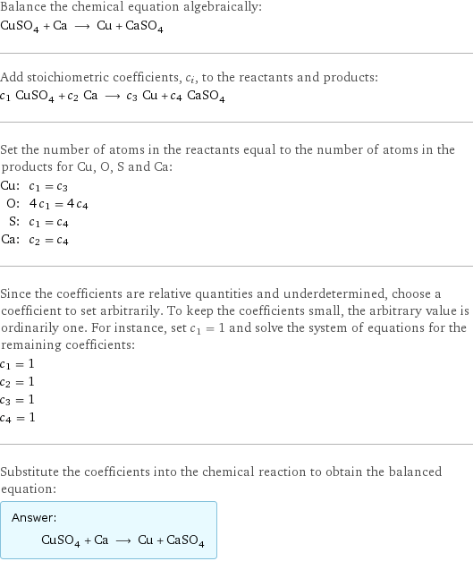 Balance the chemical equation algebraically: CuSO_4 + Ca ⟶ Cu + CaSO_4 Add stoichiometric coefficients, c_i, to the reactants and products: c_1 CuSO_4 + c_2 Ca ⟶ c_3 Cu + c_4 CaSO_4 Set the number of atoms in the reactants equal to the number of atoms in the products for Cu, O, S and Ca: Cu: | c_1 = c_3 O: | 4 c_1 = 4 c_4 S: | c_1 = c_4 Ca: | c_2 = c_4 Since the coefficients are relative quantities and underdetermined, choose a coefficient to set arbitrarily. To keep the coefficients small, the arbitrary value is ordinarily one. For instance, set c_1 = 1 and solve the system of equations for the remaining coefficients: c_1 = 1 c_2 = 1 c_3 = 1 c_4 = 1 Substitute the coefficients into the chemical reaction to obtain the balanced equation: Answer: |   | CuSO_4 + Ca ⟶ Cu + CaSO_4