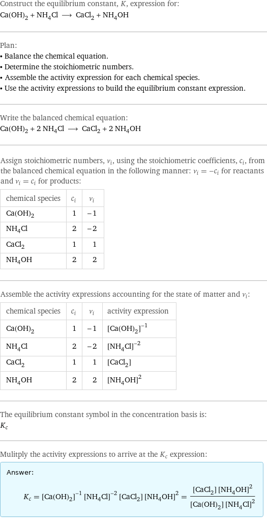 Construct the equilibrium constant, K, expression for: Ca(OH)_2 + NH_4Cl ⟶ CaCl_2 + NH_4OH Plan: • Balance the chemical equation. • Determine the stoichiometric numbers. • Assemble the activity expression for each chemical species. • Use the activity expressions to build the equilibrium constant expression. Write the balanced chemical equation: Ca(OH)_2 + 2 NH_4Cl ⟶ CaCl_2 + 2 NH_4OH Assign stoichiometric numbers, ν_i, using the stoichiometric coefficients, c_i, from the balanced chemical equation in the following manner: ν_i = -c_i for reactants and ν_i = c_i for products: chemical species | c_i | ν_i Ca(OH)_2 | 1 | -1 NH_4Cl | 2 | -2 CaCl_2 | 1 | 1 NH_4OH | 2 | 2 Assemble the activity expressions accounting for the state of matter and ν_i: chemical species | c_i | ν_i | activity expression Ca(OH)_2 | 1 | -1 | ([Ca(OH)2])^(-1) NH_4Cl | 2 | -2 | ([NH4Cl])^(-2) CaCl_2 | 1 | 1 | [CaCl2] NH_4OH | 2 | 2 | ([NH4OH])^2 The equilibrium constant symbol in the concentration basis is: K_c Mulitply the activity expressions to arrive at the K_c expression: Answer: |   | K_c = ([Ca(OH)2])^(-1) ([NH4Cl])^(-2) [CaCl2] ([NH4OH])^2 = ([CaCl2] ([NH4OH])^2)/([Ca(OH)2] ([NH4Cl])^2)