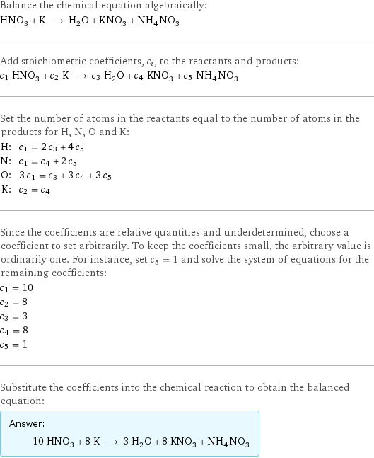 Balance the chemical equation algebraically: HNO_3 + K ⟶ H_2O + KNO_3 + NH_4NO_3 Add stoichiometric coefficients, c_i, to the reactants and products: c_1 HNO_3 + c_2 K ⟶ c_3 H_2O + c_4 KNO_3 + c_5 NH_4NO_3 Set the number of atoms in the reactants equal to the number of atoms in the products for H, N, O and K: H: | c_1 = 2 c_3 + 4 c_5 N: | c_1 = c_4 + 2 c_5 O: | 3 c_1 = c_3 + 3 c_4 + 3 c_5 K: | c_2 = c_4 Since the coefficients are relative quantities and underdetermined, choose a coefficient to set arbitrarily. To keep the coefficients small, the arbitrary value is ordinarily one. For instance, set c_5 = 1 and solve the system of equations for the remaining coefficients: c_1 = 10 c_2 = 8 c_3 = 3 c_4 = 8 c_5 = 1 Substitute the coefficients into the chemical reaction to obtain the balanced equation: Answer: |   | 10 HNO_3 + 8 K ⟶ 3 H_2O + 8 KNO_3 + NH_4NO_3