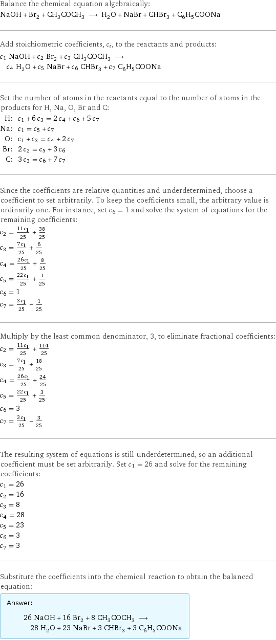 Balance the chemical equation algebraically: NaOH + Br_2 + CH_3COCH_3 ⟶ H_2O + NaBr + CHBr_3 + C_6H_5COONa Add stoichiometric coefficients, c_i, to the reactants and products: c_1 NaOH + c_2 Br_2 + c_3 CH_3COCH_3 ⟶ c_4 H_2O + c_5 NaBr + c_6 CHBr_3 + c_7 C_6H_5COONa Set the number of atoms in the reactants equal to the number of atoms in the products for H, Na, O, Br and C: H: | c_1 + 6 c_3 = 2 c_4 + c_6 + 5 c_7 Na: | c_1 = c_5 + c_7 O: | c_1 + c_3 = c_4 + 2 c_7 Br: | 2 c_2 = c_5 + 3 c_6 C: | 3 c_3 = c_6 + 7 c_7 Since the coefficients are relative quantities and underdetermined, choose a coefficient to set arbitrarily. To keep the coefficients small, the arbitrary value is ordinarily one. For instance, set c_6 = 1 and solve the system of equations for the remaining coefficients: c_2 = (11 c_1)/25 + 38/25 c_3 = (7 c_1)/25 + 6/25 c_4 = (26 c_1)/25 + 8/25 c_5 = (22 c_1)/25 + 1/25 c_6 = 1 c_7 = (3 c_1)/25 - 1/25 Multiply by the least common denominator, 3, to eliminate fractional coefficients: c_2 = (11 c_1)/25 + 114/25 c_3 = (7 c_1)/25 + 18/25 c_4 = (26 c_1)/25 + 24/25 c_5 = (22 c_1)/25 + 3/25 c_6 = 3 c_7 = (3 c_1)/25 - 3/25 The resulting system of equations is still underdetermined, so an additional coefficient must be set arbitrarily. Set c_1 = 26 and solve for the remaining coefficients: c_1 = 26 c_2 = 16 c_3 = 8 c_4 = 28 c_5 = 23 c_6 = 3 c_7 = 3 Substitute the coefficients into the chemical reaction to obtain the balanced equation: Answer: |   | 26 NaOH + 16 Br_2 + 8 CH_3COCH_3 ⟶ 28 H_2O + 23 NaBr + 3 CHBr_3 + 3 C_6H_5COONa