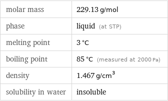 molar mass | 229.13 g/mol phase | liquid (at STP) melting point | 3 °C boiling point | 85 °C (measured at 2000 Pa) density | 1.467 g/cm^3 solubility in water | insoluble