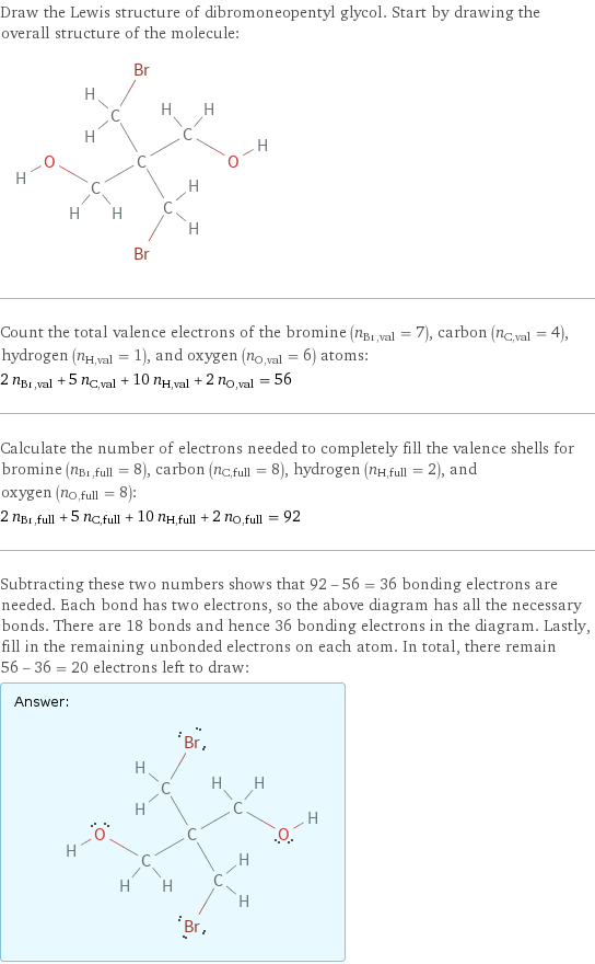 Draw the Lewis structure of dibromoneopentyl glycol. Start by drawing the overall structure of the molecule:  Count the total valence electrons of the bromine (n_Br, val = 7), carbon (n_C, val = 4), hydrogen (n_H, val = 1), and oxygen (n_O, val = 6) atoms: 2 n_Br, val + 5 n_C, val + 10 n_H, val + 2 n_O, val = 56 Calculate the number of electrons needed to completely fill the valence shells for bromine (n_Br, full = 8), carbon (n_C, full = 8), hydrogen (n_H, full = 2), and oxygen (n_O, full = 8): 2 n_Br, full + 5 n_C, full + 10 n_H, full + 2 n_O, full = 92 Subtracting these two numbers shows that 92 - 56 = 36 bonding electrons are needed. Each bond has two electrons, so the above diagram has all the necessary bonds. There are 18 bonds and hence 36 bonding electrons in the diagram. Lastly, fill in the remaining unbonded electrons on each atom. In total, there remain 56 - 36 = 20 electrons left to draw: Answer: |   | 