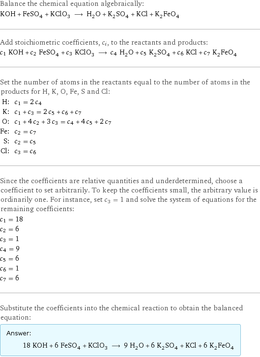 Balance the chemical equation algebraically: KOH + FeSO_4 + KClO_3 ⟶ H_2O + K_2SO_4 + KCl + K_2FeO_4 Add stoichiometric coefficients, c_i, to the reactants and products: c_1 KOH + c_2 FeSO_4 + c_3 KClO_3 ⟶ c_4 H_2O + c_5 K_2SO_4 + c_6 KCl + c_7 K_2FeO_4 Set the number of atoms in the reactants equal to the number of atoms in the products for H, K, O, Fe, S and Cl: H: | c_1 = 2 c_4 K: | c_1 + c_3 = 2 c_5 + c_6 + c_7 O: | c_1 + 4 c_2 + 3 c_3 = c_4 + 4 c_5 + 2 c_7 Fe: | c_2 = c_7 S: | c_2 = c_5 Cl: | c_3 = c_6 Since the coefficients are relative quantities and underdetermined, choose a coefficient to set arbitrarily. To keep the coefficients small, the arbitrary value is ordinarily one. For instance, set c_3 = 1 and solve the system of equations for the remaining coefficients: c_1 = 18 c_2 = 6 c_3 = 1 c_4 = 9 c_5 = 6 c_6 = 1 c_7 = 6 Substitute the coefficients into the chemical reaction to obtain the balanced equation: Answer: |   | 18 KOH + 6 FeSO_4 + KClO_3 ⟶ 9 H_2O + 6 K_2SO_4 + KCl + 6 K_2FeO_4